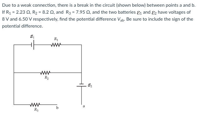 Due to a weak connection, there is a break in the circuit (shown below) between points a and b. If R1 = 2.23 Ω, R2 = 8.2 Ω, and R3 = 7.95 Ω, and the two batteries ε1 and ε2 have voltages of 8 V and 6.50 V respectively, find the potential difference Vab. Be sure to include the sign of the potential difference.