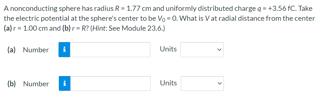 A nonconducting sphere has radius R = 1.77 cm and uniformly distributed charge q = +3.56 fC. Take the electric potential at the sphere's center to be V0 = 0. What is V at radial distance from the center (a) r = 1.00 cm and (b) r = R? (Hint: See Module 23.6.) (a) Number Units (b) Number Units