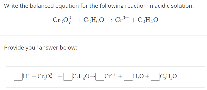 Write the balanced equation for the following reaction in acidic solution: Cr2O72− + C2H6O → Cr3+ + C2H4O Provide your answer below: H+ + Cr2O72− + C2H6O → Cr3+ + H2O + C2H4O 