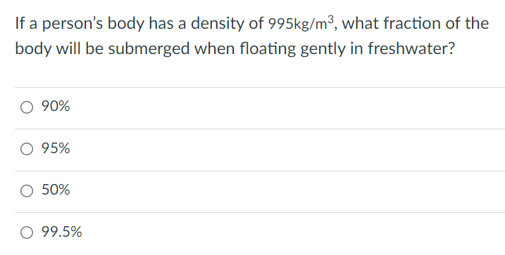 If a person's body has a density of 995kg/m3, what fraction of the body will be submerged when floating gently in freshwater? 90% 95% 50% 99. 5%