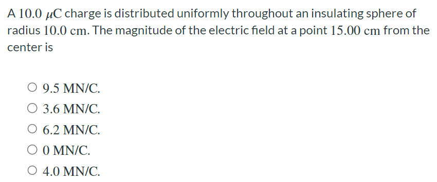 A 10.0 μC charge is distributed uniformly throughout an insulating sphere of radius 10.0 cm. The magnitude of the electric field at a point 15.00 cm from the center is 9.5 MN/C. 3.6 MN/C. 6.2 MN/C. 0 MN/C. 4.0 MN/C.