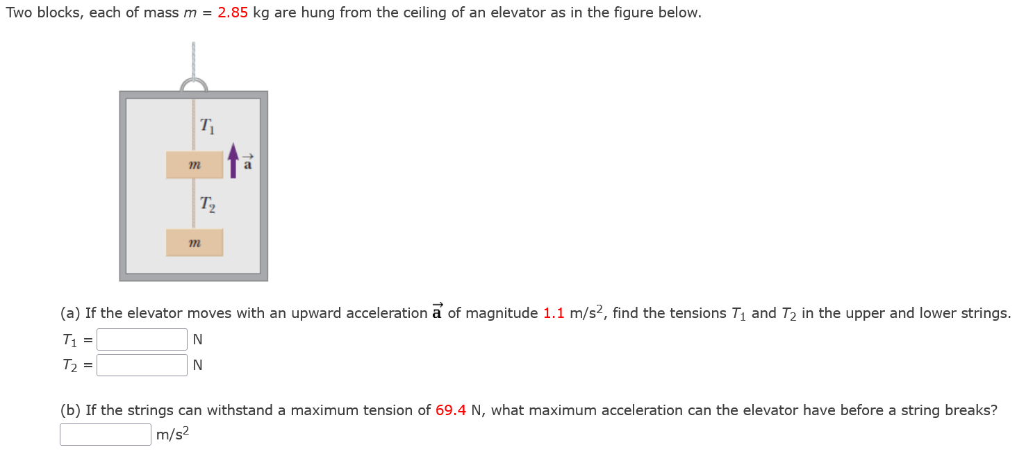 Two blocks, each of mass m = 2.85 kg are hung from the ceiling of an elevator as in the figure below. (a) If the elevator moves with an upward acceleration a→ of magnitude 1.1 m/s2, find the tensions T1 and T2 in the upper and lower strings. T1 = N T2 = N (b) If the strings can withstand a maximum tension of 69.4 N, what maximum acceleration can the elevator have before a string breaks? m/s2