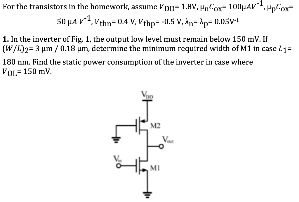 For the transistors in the homework, assume VDD = 1.8 V, μnCox = 100 μAV−1, μpCox = 50 μAV−1, Vthn = 0.4 V, Vthp = −0.5 V, λn = λp = 0.05 V−1 In the inverter of Fig. 1, the output low level must remain below 150 mV. If (W/L)2 = 3 μm/0.18 μm, determine the minimum required width of M1 in case L1 = 180 nm. Find the static power consumption of the inverter in case where VOL = 150 mV. 