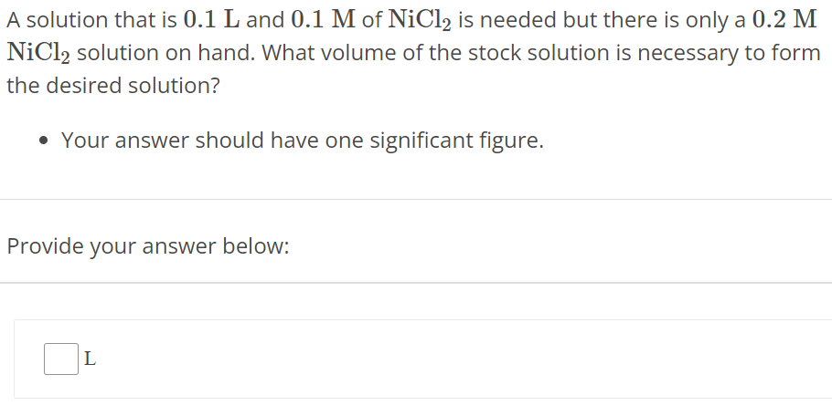 A solution that is 0.1 L and 0.1 M of NiCl2 is needed but there is only a 0.2 M NiCl2 solution on hand. What volume of the stock solution is necessary to form the desired solution? Your answer should have one significant figure. Provide your answer below: L