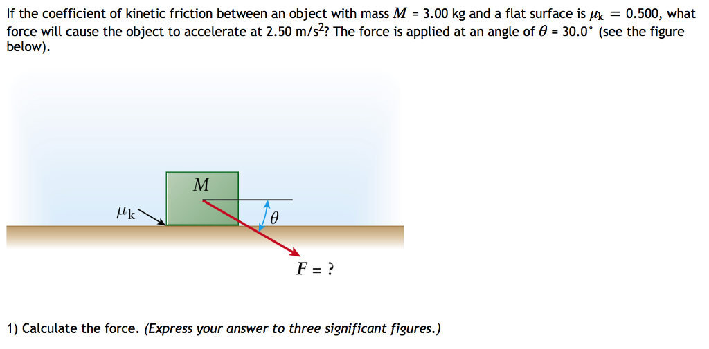 If the coefficient of kinetic friction between an object with mass M = 3.00 kg and a flat surface is μk = 0.500, what force will cause the object to accelerate at 2.50 m/s2? The force is applied at an angle of θ = 30.0∘ (see the figure below). Calculate the force. (Express your answer to three significant figures.)