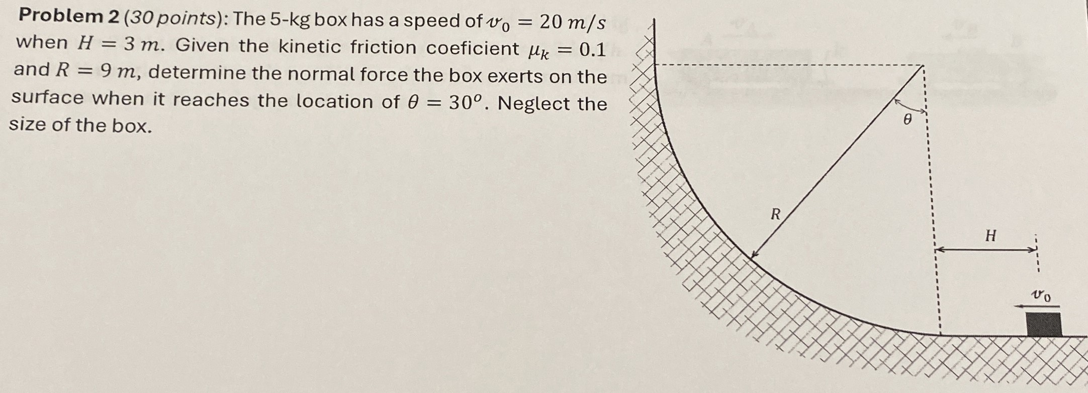 Problem 2(30 points): The 5−kg box has a speed of v0 = 20 m/s when H = 3 m. Given the kinetic friction coeficient μk = 0.1 and R = 9 m, determine the normal force the box exerts on the surface when it reaches the location of θ = 30∘. Neglect the size of the box.