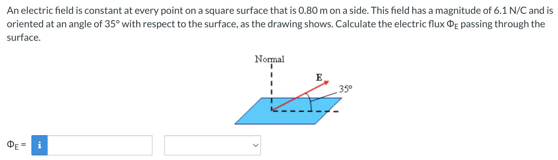 An electric field is constant at every point on a square surface that is 0.80 m on a side. This field has a magnitude of 6.1 N/C and is oriented at an angle of 35∘ with respect to the surface, as the drawing shows. Calculate the electric flux ΦE passing through the surface. ΦE =