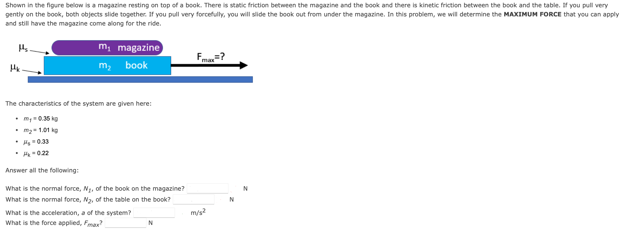 Shown in the figure below is a magazine resting on top of a book. There is static friction between the magazine and the book and there is kinetic friction between the book and the table. If you pull very gently on the book, both objects slide together. If you pull very forcefully, you will slide the book out from under the magazine. In this problem, we will determine the MAXIMUM FORCE that you can apply and still have the magazine come along for the ride. The characteristics of the system are given here: m1 = 0.35 kg m2 = 1.01 kg μs = 0.33 μk = 0.22 Answer all the following: What is the normal force, N1, of the book on the magazine? N What is the normal force, N2, of the table on the book? N What is the acceleration, a of the system? m/s2 What is the force applied, Fmax? N