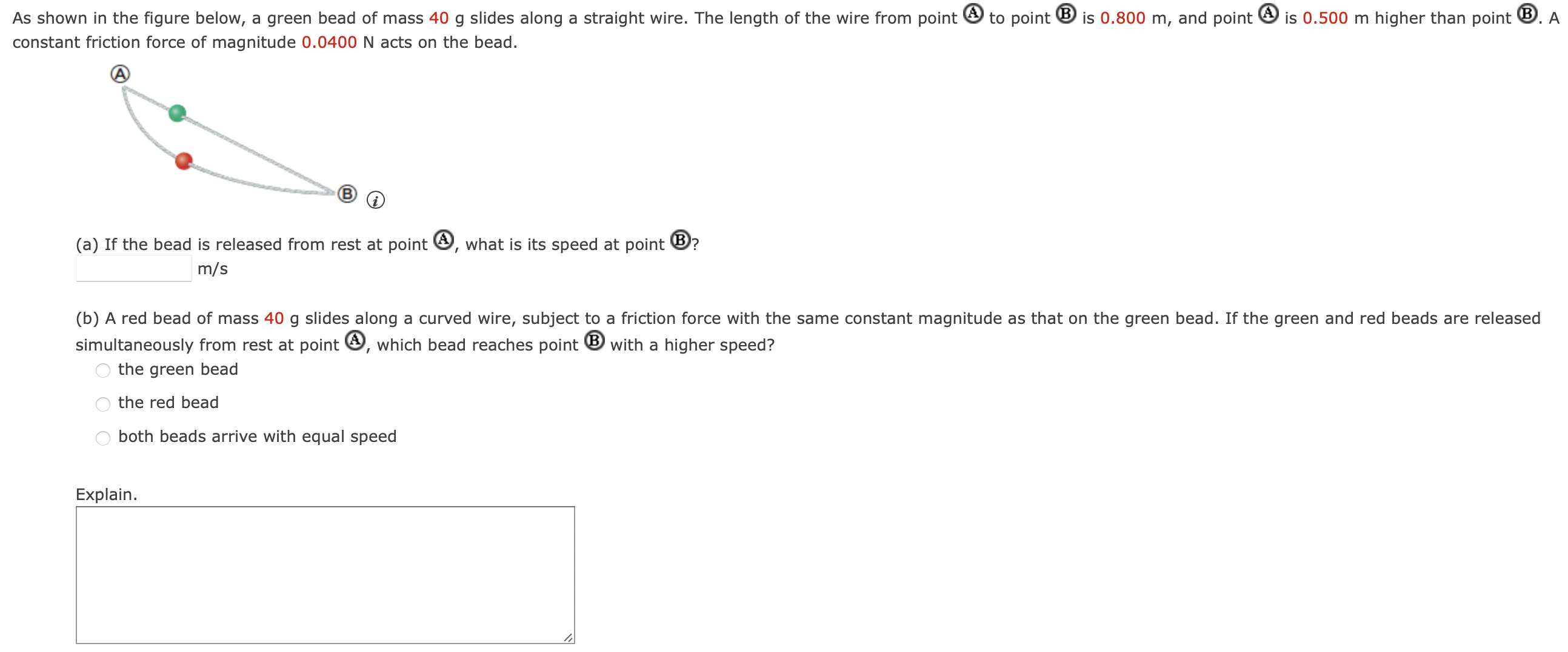 As shown in the figure below, a green bead of mass 40 g slides along a straight wire. The length of the wire from point ( ) to point (B) is 0.800 m, and point (A) is 0.500 m higher than point (B). A constant friction force of magnitude 0.0400 N acts on the bead. (a) If the bead is released from rest at point (A), what is its speed at point (B) m/s (b) A red bead of mass 40 g slides along a curved wire, subject to a friction force with the same constant magnitude as that on the green bead. If the green and red beads are released simultaneously from rest at point (A), which bead reaches point (B) with a higher speed? the green bead the red bead both beads arrive with equal speed Explain.