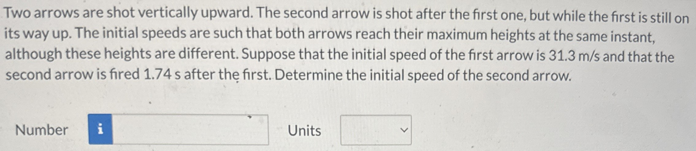 Two arrows are shot vertically upward. The second arrow is shot after the first one, but while the first is still on its way up. The initial speeds are such that both arrows reach their maximum heights at the same instant, although these heights are different. Suppose that the initial speed of the first arrow is 31.3 m/s and that the second arrow is fired 1.74 s after the first. Determine the initial speed of the second arrow. Number Units