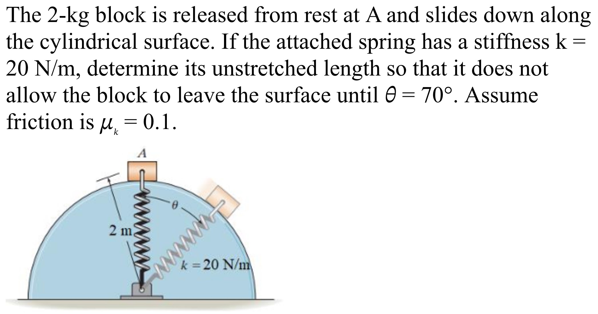 The 2-kg block is released from rest at A and slides down along the cylindrical surface. If the attached spring has a stiffness k = 20 N/m, determine its unstretched length so that it does not allow the block to leave the surface until θ = 70∘. Assume friction is μk = 0.1.