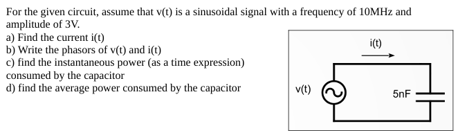 For the given circuit, assume that v(t) is a sinusoidal signal with a frequency of 10 MHz and amplitude of 3 V. a) Find the current i(t) b) Write the phasors of v(t) and i(t) c) find the instantaneous power (as a time expression) consumed by the capacitor d) find the average power consumed by the capacitor