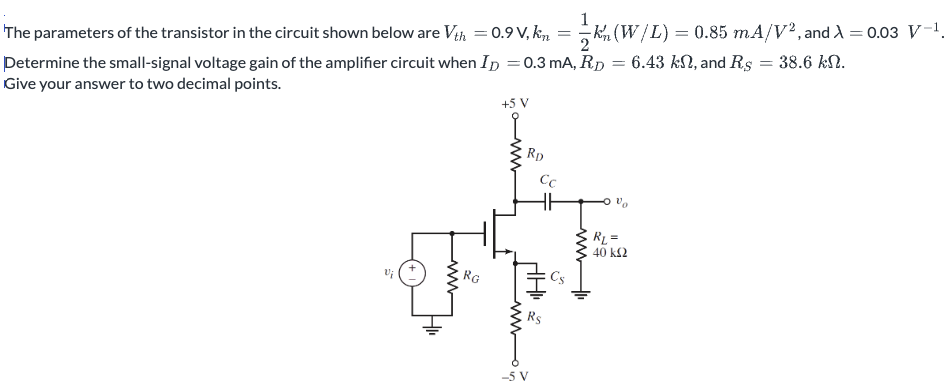 The parameters of the transistor in the circuit shown below are Vth = 0.9 V, kn = 12 kn′(W/L) = 0.85 mA/V2, and λ = 0.03 V−1. Determine the small-signal voltage gain of the amplifier circuit when ID = 0.3 mA, RD = 6.43 kΩ, and RS = 38.6 kΩ. Give your answer to two decimal points.