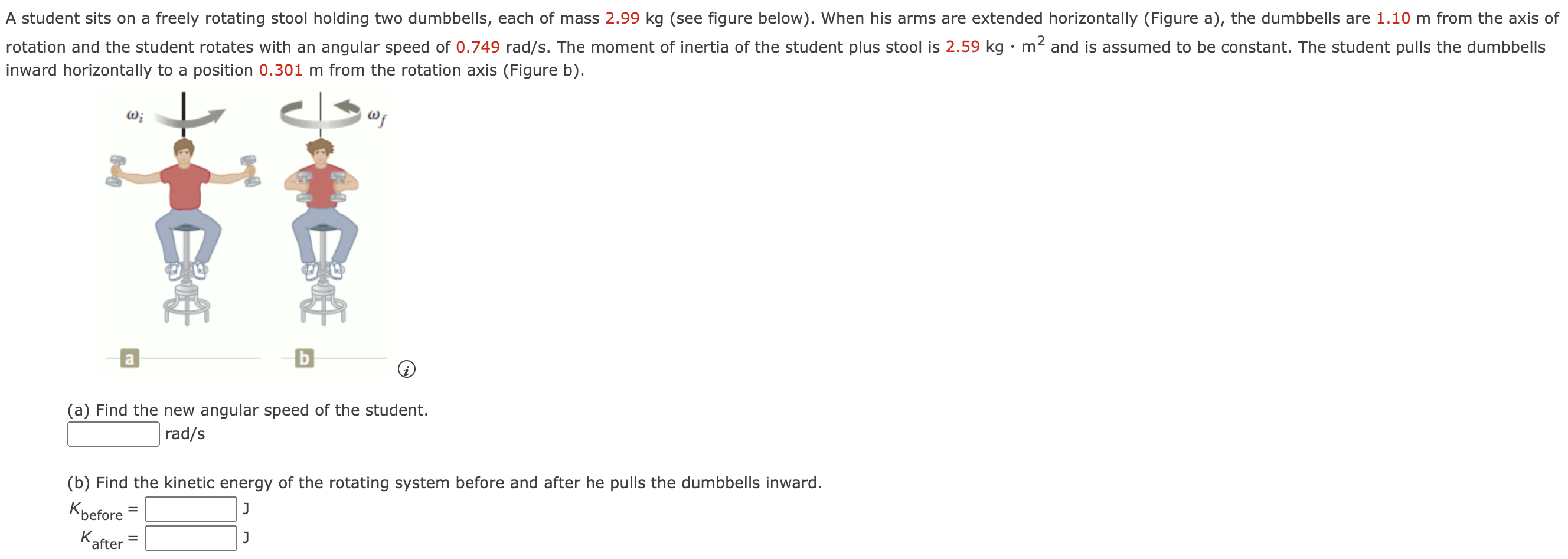 A student sits on a freely rotating stool holding two dumbbells, each of mass 2.99 kg (see figure below). When his arms are extended horizontally (Figure a), the dumbbells are 1.10 m from the axis of rotation and the student rotates with an angular speed of 0.749 rad/s. The moment of inertia of the student plus stool is 2.59 kg⋅m2 and is assumed to be constant. The student pulls the dumbbells inward horizontally to a position 0.301 m from the rotation axis (Figure b). (a) Find the new angular speed of the student. rad/s (b) Find the kinetic energy of the rotating system before and after he pulls the dumbbells inward. Kbefore = J Kafter = J