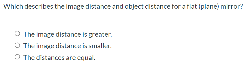 Which describes the image distance and object distance for a flat (plane) mirror? The image distance is greater. The image distance is smaller. The distances are equal.