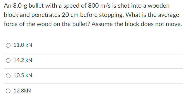 An 8.0-g bullet with a speed of 800 m/s is shot into a wooden block and penetrates 20 cm before stopping. What is the average force of the wood on the bullet? Assume the block does not move. 11.0 kN 14.2 kN 10.5 kN 12.8 kN 