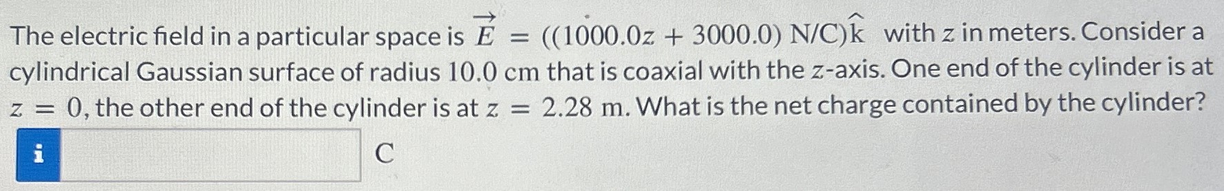 The electric field in a particular space is E→ = ((1000.0z + 3000.0) N/C k^ with z in meters. Consider a cylindrical Gaussian surface of radius 10.0 cm that is coaxial with the z-axis. One end of the cylinder is at z = 0, the other end of the cylinder is at z = 2.28 m. What is the net charge contained by the cylinder? C