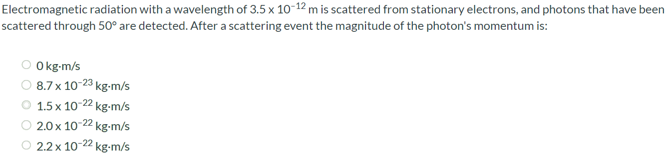 Electromagnetic radiation with a wavelength of 3.5 × 10-12 m is scattered from stationary electrons, and photons that have been scattered through 50∘ are detected. After a scattering event the magnitude of the photon's momentum is: 0 kg⋅m/s 8.7 × 10-23 kg⋅m/s (1.5 1.10-22 kg⋅m/s 2.0 × 10-22 kg⋅m/s 2.2 × 10-22 kg⋅m/s