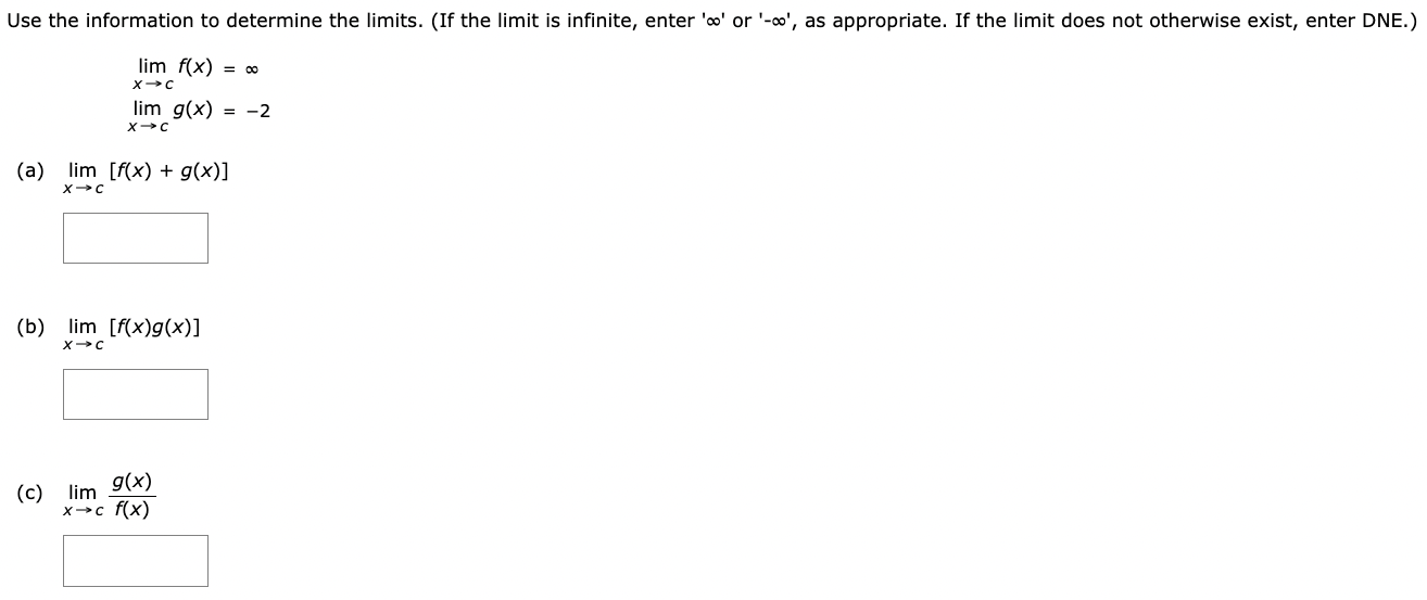 Use the information to determine the limits. (If the limit is infinite, enter '∞' or '-∞', as appropriate. If the limit does not otherwise exist, enter DNE.) limx→c f(x) = ∞limx→c g(x) = −2 (a) limx→c [f(x)+g(x)] (b) limx→c [f(x)g(x)] (c) limx→c g(x)f(x)