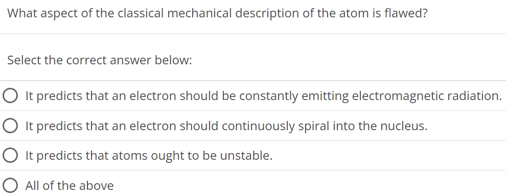 What aspect of the classical mechanical description of the atom is flawed? Select the correct answer below: It predicts that an electron should be constantly emitting electromagnetic radiation. It predicts that an electron should continuously spiral into the nucleus. It predicts that atoms ought to be unstable. All of the above 