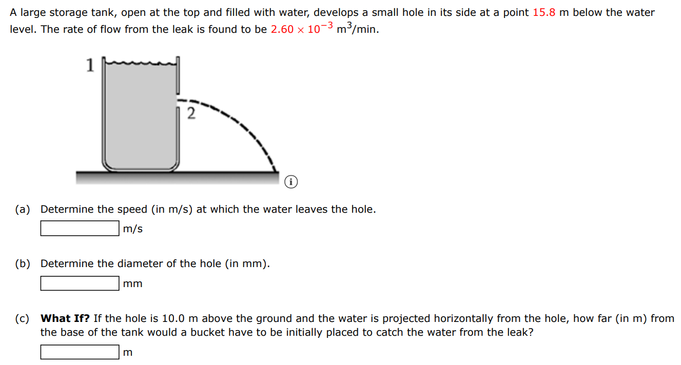 A large storage tank, open at the top and filled with water, develops a small hole in its side at a point 15.8 m below the water level. The rate of flow from the leak is found to be 2.60×10−3 m3 /min. (a) Determine the speed (in m/s ) at which the water leaves the hole. m/s (b) Determine the diameter of the hole (in mm). mm (c) What If? If the hole is 10.0 m above the ground and the water is projected horizontally from the hole, how far (in m ) from the base of the tank would a bucket have to be initially placed to catch the water from the leak? m 