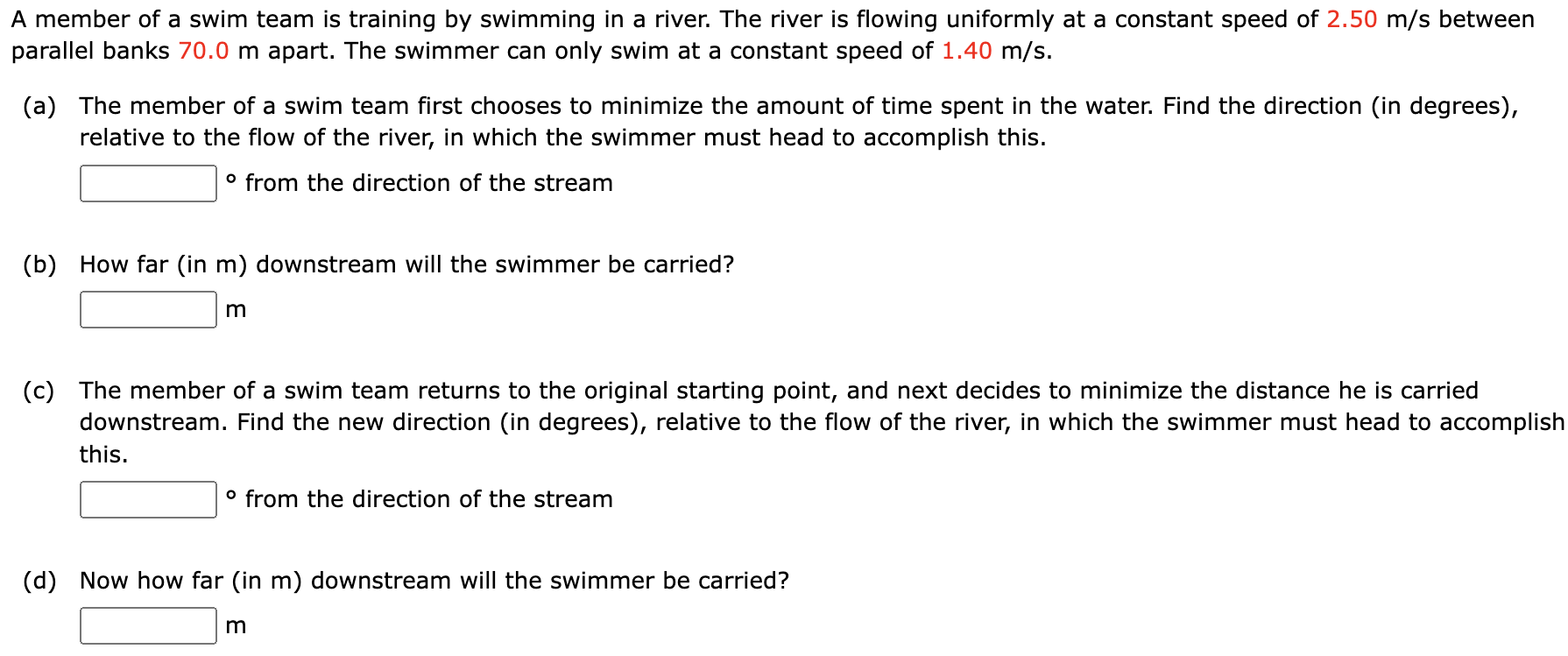 A member of a swim team is training by swimming in a river. The river is flowing uniformly at a constant speed of 2.50 m/s between parallel banks 70.0 m apart. The swimmer can only swim at a constant speed of 1.40 m/s. (a) The member of a swim team first chooses to minimize the amount of time spent in the water. Find the direction (in degrees), relative to the flow of the river, in which the swimmer must head to accomplish this. ० from the direction of the stream (b) How far (in m) downstream will the swimmer be carried? m (c) The member of a swim team returns to the original starting point, and next decides to minimize the distance he is carried downstream. Find the new direction (in degrees), relative to the flow of the river, in which the swimmer must head to accomplish this. ० from the direction of the stream (d) Now how far (in m) downstream will the swimmer be carried? m