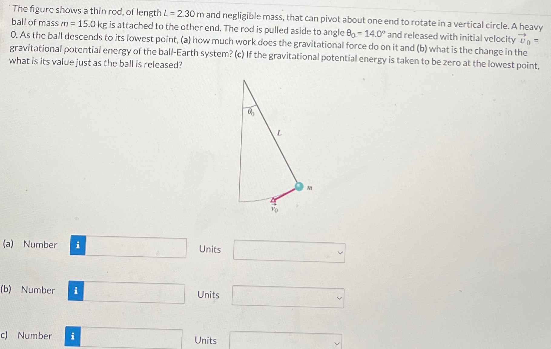 The figure shows a thin rod, of length L = 2.30 m and negligible mass, that can pivot about one end to rotate in a vertical circle. A heavy ball of mass m = 15.0 kg is attached to the other end. The rod is pulled aside to angle θ0 = 14.0∘ and released with initial velocity v→0 = 0. As the ball descends to its lowest point, (a) how much work does the gravitational force do on it and (b) what is the change in the gravitational potential energy of the ball-Earth system? (c) If the gravitational potential energy is taken to be zero at the lowest point, what is its value just as the ball is released? (a) Number Units (b) Number Units c) Number Units