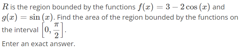 R is the region bounded by the functions f(x) = 3 - 2cos(x) and g(x) = sin(x). Find the area of the region bounded by the functions on the interval [0, π/2]. Enter an exact answer.