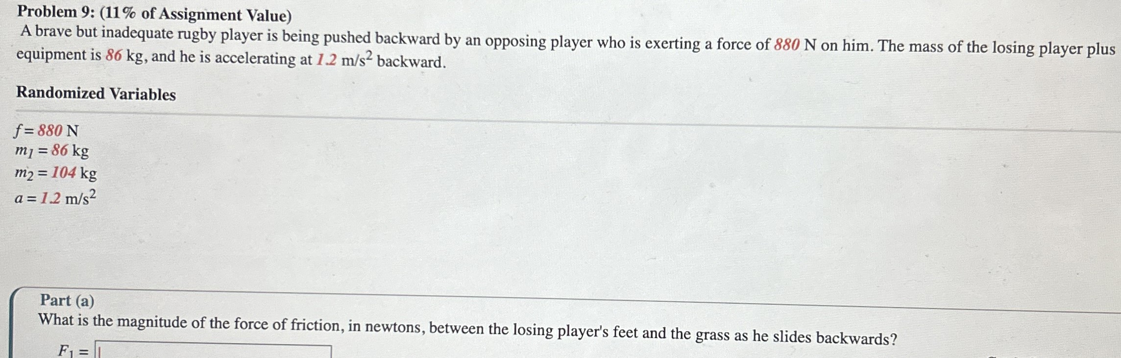 A brave but inadequate rugby player is being pushed backward by an opposing player who is exerting a force of 880 N on him. The mass of the losing player plus equipment is 86 kg, and he is accelerating at 1.2 m/s2 backward. Randomized Variables f = 880 N m1 = 86 kg m2 = 104 kg a = 1.2 m/s2 Part (a) What is the magnitude of the force of friction, in newtons, between the losing player's feet and the grass as he slides backwards? F1 =