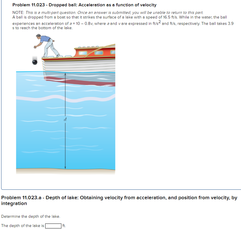 Problem 11.023 - Dropped ball: Acceleration as a function of velocity NOTE: This is a multi-part question. Once an answer is submitted, you will be unable to return to this part. A ball is dropped from a boat so that it strikes the surface of a lake with a speed of 16.5 ft/s. While in the water, the ball experiences an acceleration of a = 10−0.8 v, where a and v are expressed in ft/s2 and ft/s, respectively. The ball takes 3.9 s to reach the bottom of the lake. Problem 11.023. a - Depth of lake: Obtaining velocity from acceleration, and position from velocity, by integration Determine the depth of the lake. The depth of the lake is ft. Problem 11.023. b - Speed at bottom: Obtaining velocity from acceleration by integration Determine the speed of the ball when it hits the bottom of the lake. The speed of the ball is ft/s.