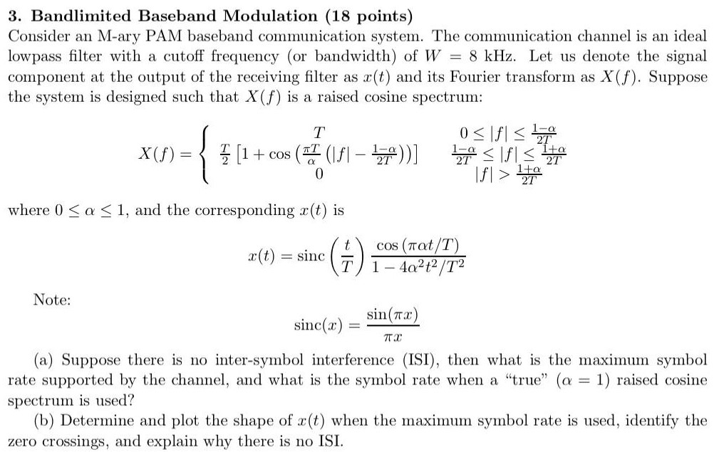 Bandlimited Baseband Modulation (18 points) Consider an M-ary PAM baseband communication system. The communication channel is an ideal lowpass filter with a cutoff frequency (or bandwidth) of W = 8 kHz. Let us denote the signal component at the output of the receiving filter as x(t) and its Fourier transform as X(f). Suppose the system is designed such that X(f) is a raised cosine spectrum: X(f) = {T0 ≤ |f| ≤ 1−α2 TT2[1+cos⁡(πTα(|f|−1−α2 T))]1−α2 T ≤ |f| ≤ 1+α2 T0|f| > 1+α2 T where 0 ≤ α ≤ 1, and the corresponding x(t) is x(t) = sinc⁡(tT)cos⁡(παt/T)1−4 α2 t2 /T2 Note: sinc⁡(x) = sin⁡(πx) πx (a) Suppose there is no inter-symbol interference (ISI), then what is the maximum symbol rate supported by the channel, and what is the symbol rate when a "true" (α = 1) raised cosine spectrum is used? (b) Determine and plot the shape of x(t) when the maximum symbol rate is used, identify the zero crossings, and explain why there is no ISI.