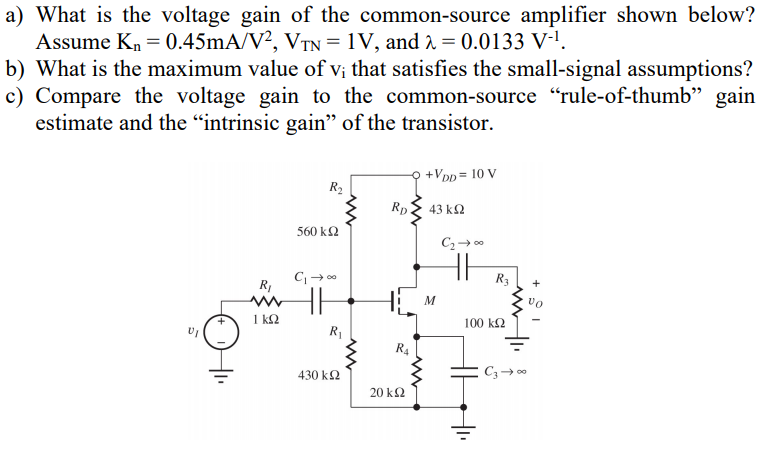 a) What is the voltage gain of the common-source amplifier shown below? Assume Kn = 0.45 mA/V2, VTN = 1 V, and λ = 0.0133 V−1. b) What is the maximum value of vi that satisfies the small-signal assumptions? c) Compare the voltage gain to the common-source "rule-of-thumb" gain estimate and the "intrinsic gain" of the transistor. 