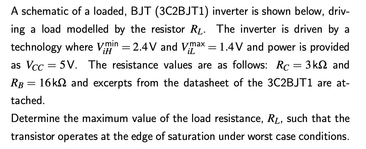 A schematic of a loaded, BJT (3C2BJT1) inverter is shown below, driving a load modelled by the resistor RL. The inverter is driven by a technology where ViHmin = 2.4 V and ViLmax = 1.4 V and power is provided as VCC = 5 V. The resistance values are as follows: RC = 3 kΩ and RB = 16 kΩ and excerpts from the datasheet of the 3 C2 BJT1 are attached. Determine the maximum value of the load resistance, RL, such that the transistor operates at the edge of saturation under worst case conditions. BJT Datasheet Excerpt (3C2BJT1) On Characteristics: