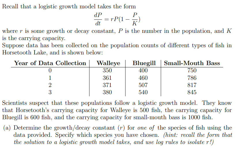 Recall that a logistic growth model takes the form dP dt = rP(1 − P K) where r is some growth or decay constant, P is the number in the population, and K is the carrying capacity. Suppose data has been collected on the population counts of different types of fish in Horsetooth Lake, and is shown below: Scientists suspect that these populations follow a logistic growth model. They know that Horsetooth's carrying capacity for Walleye is 500 fish, the carrying capacity for Bluegill is 600 fish, and the carrying capacity for small-mouth bass is 1000 fish. (a) Determine the growth/decay constant (r) for one of the species of fish using the data provided. Specify which species you have chosen. (hint: recall the form that the solution to a logistic growth model takes, and use log rules to isolate r!)