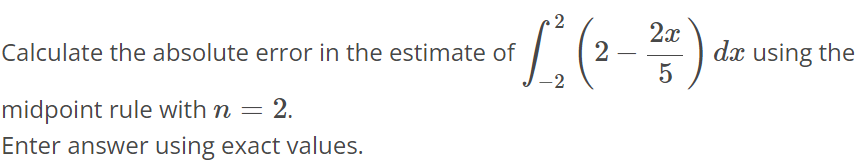 Calculate the absolute error in the estimate of ∫-2 2 (2 - 2x/5) dx using the midpoint rule with n = 2. Enter answer using exact values.