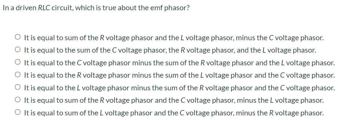 In a driven RLC circuit, which is true about the emf phasor? It is equal to sum of the R voltage phasor and the L voltage phasor, minus the C voltage phasor. It is equal to the sum of the C voltage phasor, the R voltage phasor, and the L voltage phasor. It is equal to the C voltage phasor minus the sum of the R voltage phasor and the L voltage phasor. It is equal to the R voltage phasor minus the sum of the L voltage phasor and the C voltage phasor. It is equal to the L voltage phasor minus the sum of the R voltage phasor and the C voltage phasor. It is equal to sum of the R voltage phasor and the C voltage phasor, minus the L voltage phasor. It is equal to sum of the L voltage phasor and the C voltage phasor, minus the R voltage phasor.