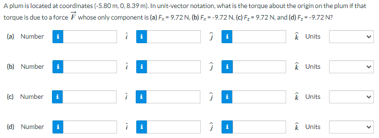 A plum is located at coordinates (−5.80 m, 0, 8.39 m). In unit-vector notation, what is the torque about the origin on the plum if that torque is due to a force F→ whose only component is (a) Fx = 9.72 N, (b) Fx = −9.72 N, (c) Fz = 9.72 N, and (d) Fz = −9.72 N? (a) Number i^ j^ k^ Units (b) Number i^ j^ k^ Units (c) Number i^ j^ k^ Units (d) Number i^ j^ k^ Units