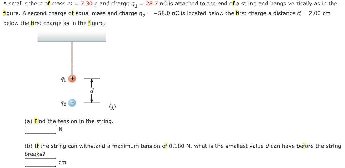 A small sphere of mass m = 7.30 g and charge q1 = 28.7 nC is attached to the end of a string and hangs vertically as in the figure. A second charge of equal mass and charge q2 = −58.0 nC is located below the first charge a distance d = 2.00 cm below the first charge as in the figure. (a) Find the tension in the string. N (b) If the string can withstand a maximum tension of 0.180 N , what is the smallest value d can have before the string breaks? cm