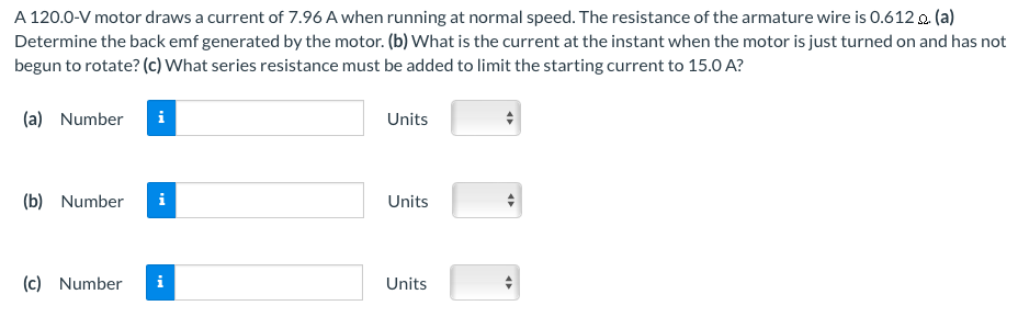 A 120.0-V motor draws a current of 7.96 A when running at normal speed. The resistance of the armature wire is 0.612 Ω. (a) Determine the back emf generated by the motor. (b) What is the current at the instant when the motor is just turned on and has not begun to rotate? (c) What series resistance must be added to limit the starting current to 15.0 A? (a) Number Units (b) Number Units (c) Number Units