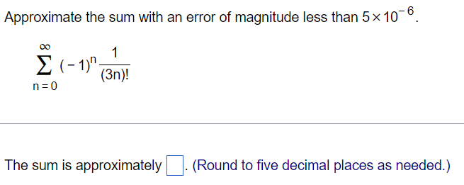 Approximate the sum with an error of magnitude less than 5×10 −6 . ∑ n = 0 ∞ (−1) n 1 (3n)! The sum is approximately ◻. (Round to five decimal places as needed.) 