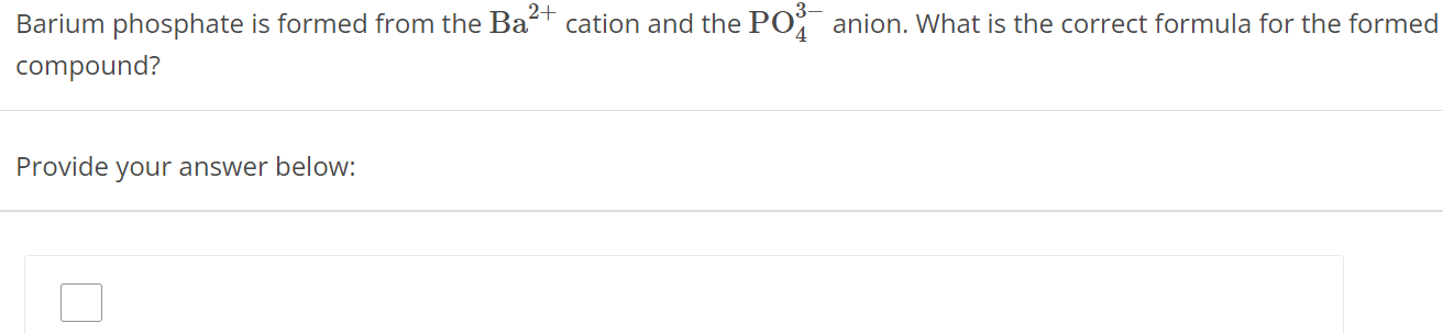 Barium phosphate is formed from the Ba2+ cation and the PO43− anion. What is the correct formula for the formed compound? Provide your answer below: 