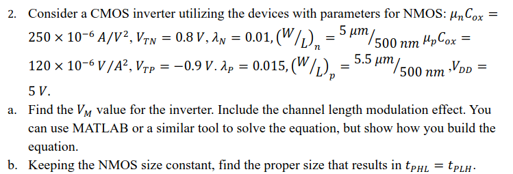 Consider a CMOS inverter utilizing the devices with parameters for NMOS: μnCox = 250 × 10−6 A/V2, VTN = 0.8 V, λN = 0.01, (W/L)n = 5 μm/ 500 nm μpCox = 120 × 10−6 V/A2, VTP = −0.9 V⋅ λP = 0.015, (W/L)p = 5.5 μm/500 nm, VDD = 5 V. a. Find the VM value for the inverter. Include the channel length modulation effect. You can use MATLAB or a similar tool to solve the equation, but show how you build the equation. b. Keeping the NMOS size constant, find the proper size that results in tPHL = tPLH.