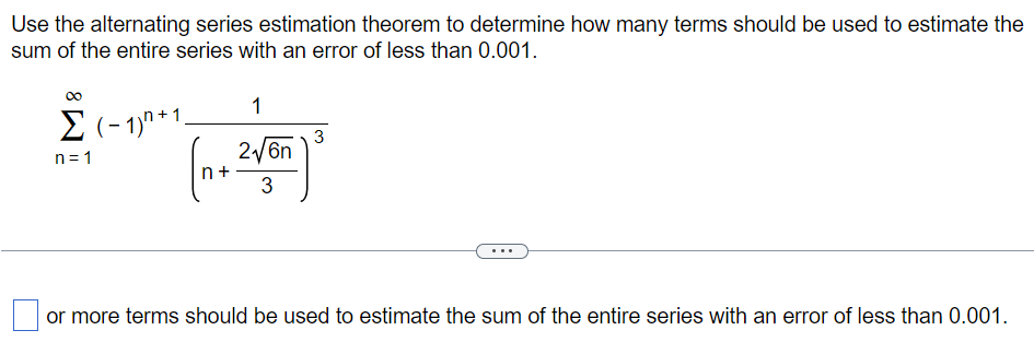 Use the alternating series estimation theorem to determine how many terms should be used to estimate the sum of the entire series with an error of less than 0.001. ∑ n = 1 ∞ (−1) n + 1 1 (n+ 2 6n 3 ) 3 or more terms should be used to estimate the sum of the entire series with an error of less than 0.001 . 