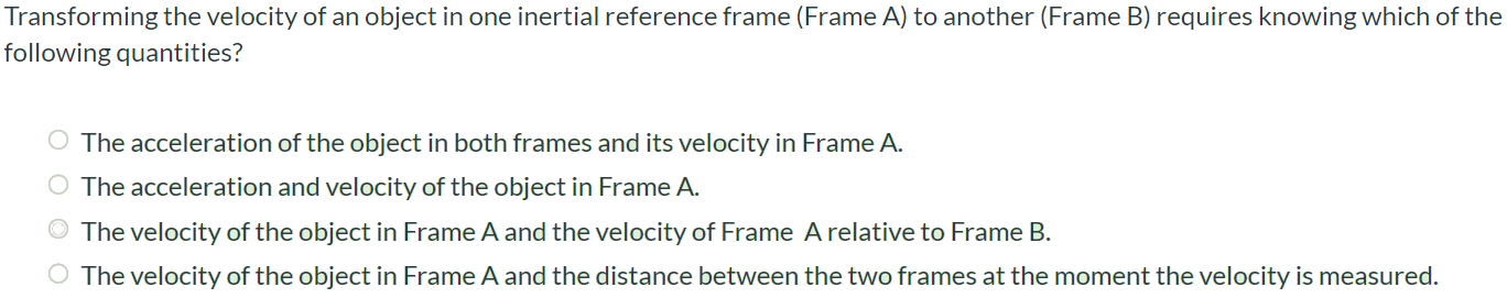 Transforming the velocity of an object in one inertial reference frame (Frame A) to another (Frame B) requires knowing which of the following quantities? The acceleration of the object in both frames and its velocity in Frame A. The acceleration and velocity of the object in Frame A. The velocity of the object in Frame A and the velocity of Frame A relative to Frame B. The velocity of the object in Frame A and the distance between the two frames at the moment the velocity is measured.