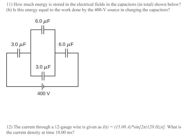 How much energy is stored in the electrical fields in the capacitors (in total) shown below? (b) Is this energy equal to the work done by the 400−V source in charging the capacitors? The current through a 12-gauge wire is given as I(t) = (15.00 A)∗sin⁡[2π(120 Hz)t]. What is the current density at time 10.00 ms ?