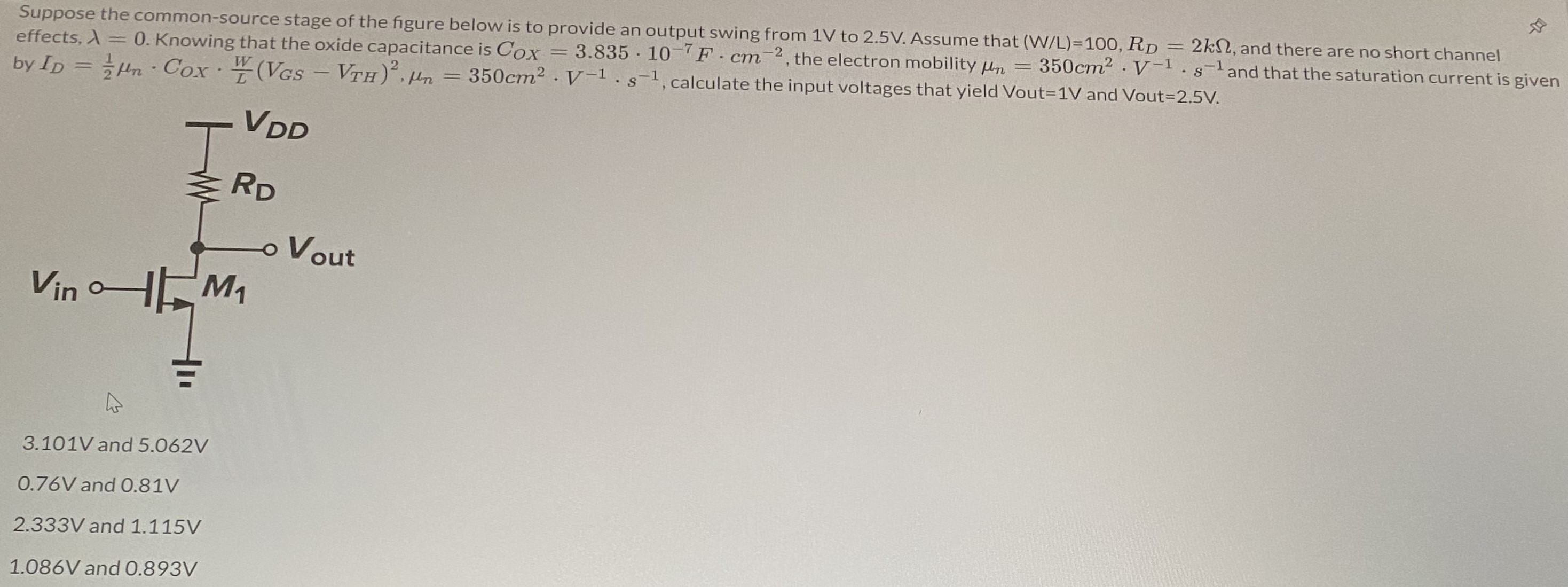 Suppose the common-source stage of the figure below is to provide an output swing from 1 V to 2.5 V. Assume that (W/L) = 100, RD = 2 kΩ, and there are no short channel effects, λ = 0. Knowing that the oxide capacitance is COX = 3.835⋅10−7 F⋅cm−2, the electron mobility μn = 350 cm2⋅V−1⋅s−1 and that the saturation current is given by ID = 12 μn⋅COX⋅WL(VGS − VTH)2, μn = 350 cm2⋅V−1⋅s−1, calculate the input voltages that yield Vout = 1∨ and Vout = 2.5 V. 3.101 V and 5.062 V 0.76 V and 0.81 V 2.333 V and 1.115 V 1.086 V and 0.893 V