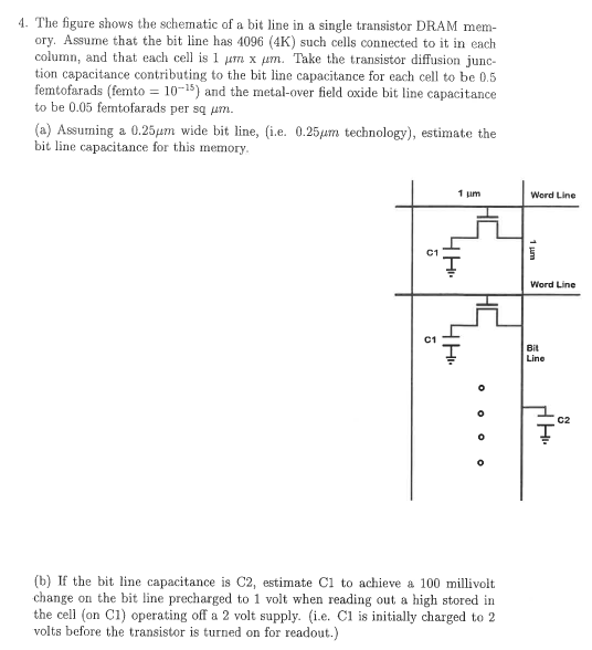 The figure shows the schematic of a bit line in a single transistor DRAM memory. Assume that the bit line has 4096 (4K) such cells connected to it in each column, and that each cell is 1 μm×μm. Take the transistor diffusion junction capacitance contributing to the bit line capacitance for each cell to be 0.5 femtofarads (femto = 10−15 ) and the metal-over field oxide bit line capacitance to be 0.05 ferntofarads per sq μm. (a) Assuming a 0.25 μm wide bit line, (i. e. 0.25 μm technology), estimate the bit line capacitance for this memory. (b) If the bit line capacitance is C2, estimate C1 to achieve a 100 millivolt change on the bit line precharged to 1 volt when reading out a high stored in the cell (on C1) operating off a 2 volt supply. (i. e. C1 is initially charged to 2 volts before the transistor is turned on for readout. ) 