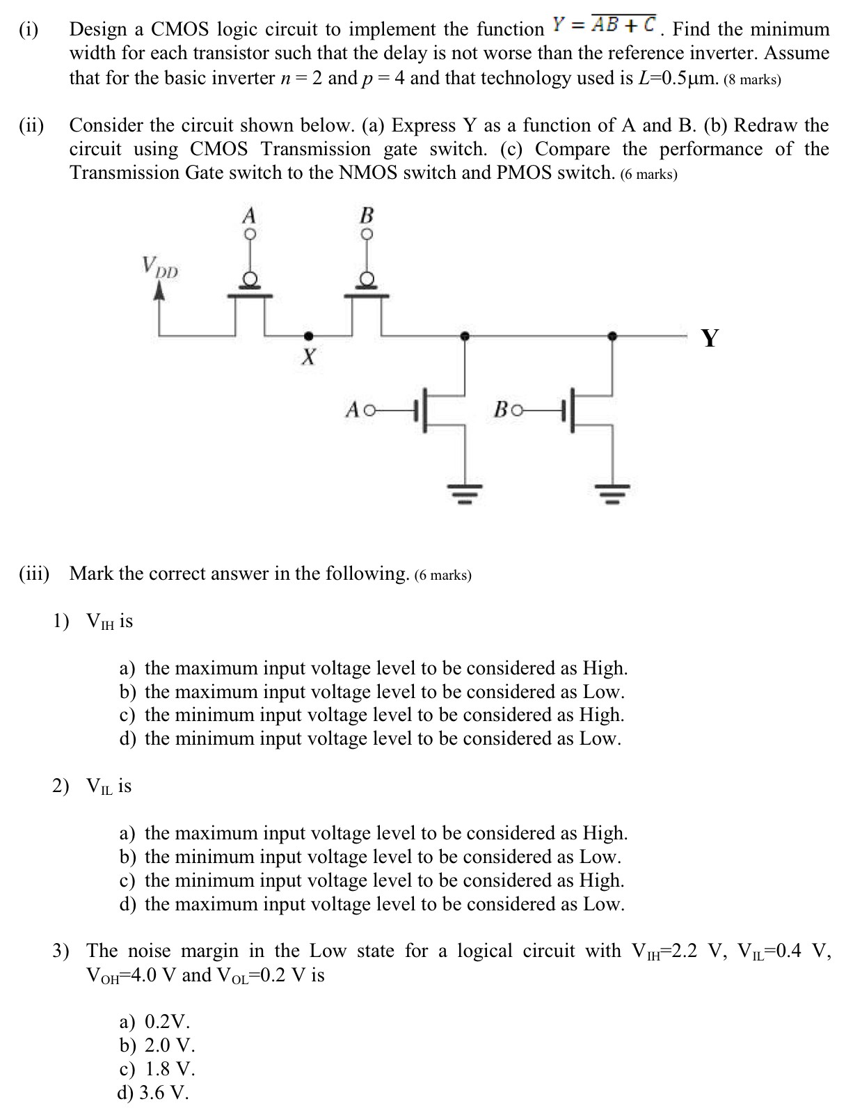 (i) Design a CMOS logic circuit to implement the function Y = AB + C¯. Find the minimum width for each transistor such that the delay is not worse than the reference inverter. Assume that for the basic inverter n = 2 and p = 4 and that technology used is L = 0.5 μm. ( 8 marks) (ii) Consider the circuit shown below. (a) Express Y as a function of A and B. (b) Redraw the circuit using CMOS Transmission gate switch. (c) Compare the performance of the Transmission Gate switch to the NMOS switch and PMOS switch. (6 marks) (iii) Mark the correct answer in the following. (6 marks)VIH is a) the maximum input voltage level to be considered as High. b) the maximum input voltage level to be considered as Low. c) the minimum input voltage level to be considered as High. d) the minimum input voltage level to be considered as Low. VIL is a) the maximum input voltage level to be considered as High. b) the minimum input voltage level to be considered as Low. c) the minimum input voltage level to be considered as High. d) the maximum input voltage level to be considered as Low. The noise margin in the Low state for a logical circuit with VIH = 2.2 V, VIL = 0.4 V, VOH = 4.0 V and VOL = 0.2 V is a) 0.2 V. b) 2.0 V c) 1.8 V. d) 3.6 V. 