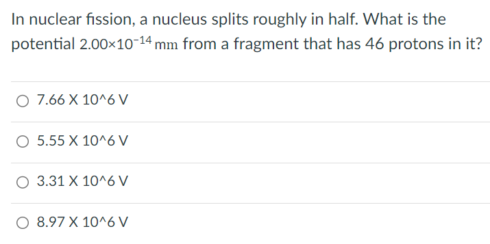 In nuclear fission, a nucleus splits roughly in half. What is the potential 2.00×10−14 mm from a fragment that has 46 protons in it?7.66×10^6 V 5.55×10^6 V 3.31×10^6 V 8.97×10^6 V