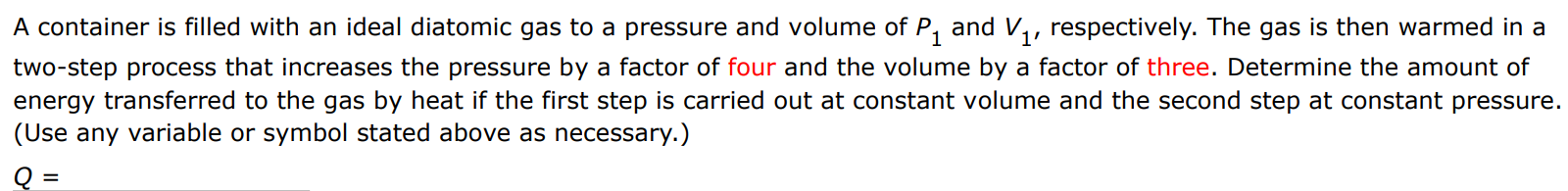 A container is filled with an ideal diatomic gas to a pressure and volume of P1 and V1, respectively. The gas is then warmed in a two-step process that increases the pressure by a factor of four and the volume by a factor of three. Determine the amount of energy transferred to the gas by heat if the first step is carried out at constant volume and the second step at constant pressure. (Use any variable or symbol stated above as necessary.) Q = 